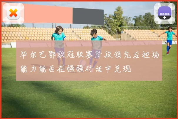 毕尔巴鄂欧冠联赛阶段领先后控场能力能否在强强对话中兑现