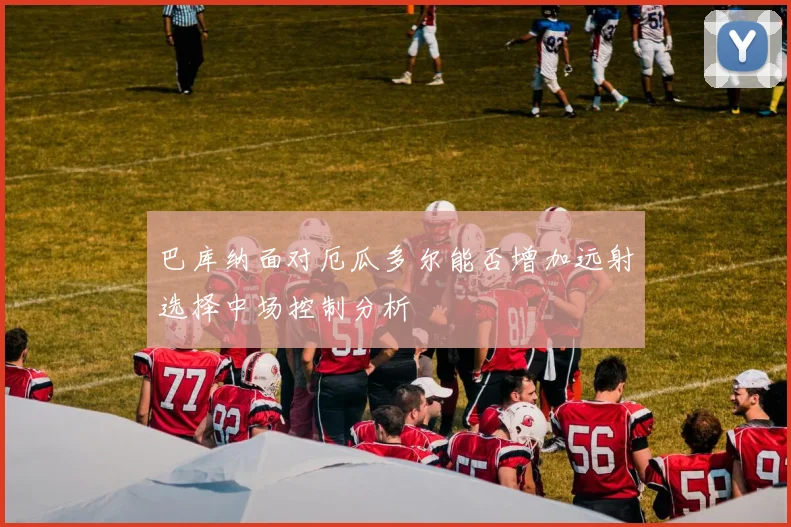 巴库纳面对厄瓜多尔能否增加远射选择中场控制分析