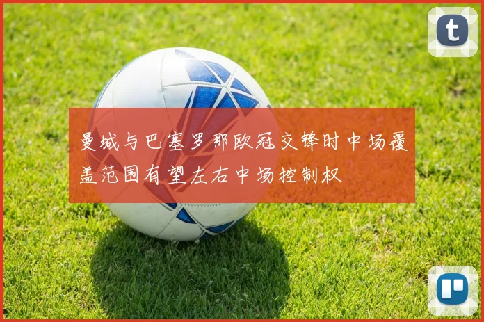 曼城与巴塞罗那欧冠交锋时中场覆盖范围有望左右中场控制权