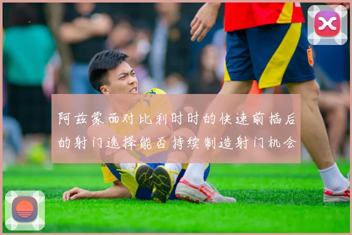 阿兹蒙面对比利时时的快速前插后的射门选择能否持续制造射门机会