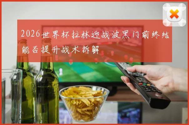 2026世界杯拉林迎战波黑门前终结能否提升战术拆解